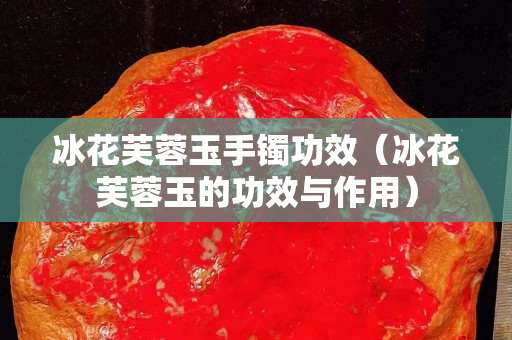 冰花芙蓉玉手镯功效（冰花芙蓉玉的功效与作用）