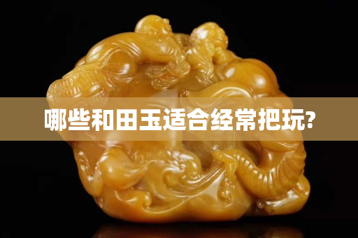 哪些和田玉适合经常把玩?