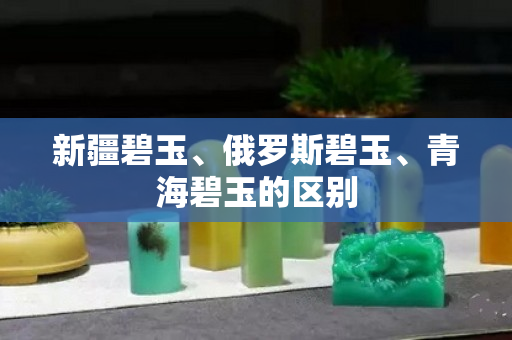 新疆碧玉、俄罗斯碧玉、青海碧玉的区别