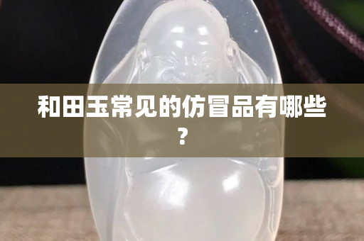 和田玉常见的仿冒品有哪些?