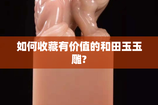如何收藏有价值的和田玉玉雕?