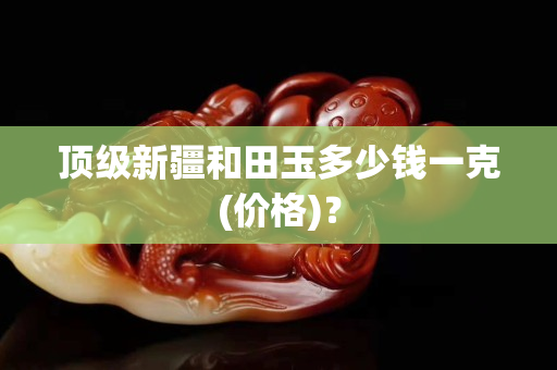顶级新疆和田玉多少钱一克(价格)？