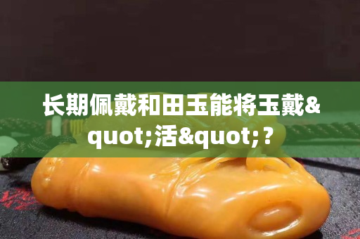 长期佩戴和田玉能将玉戴"活"？