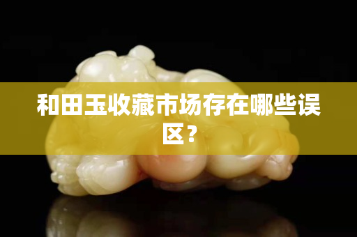 和田玉收藏市场存在哪些误区？