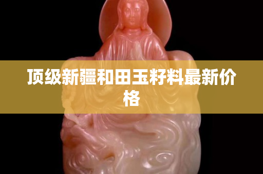 顶级新疆和田玉籽料最新价格
