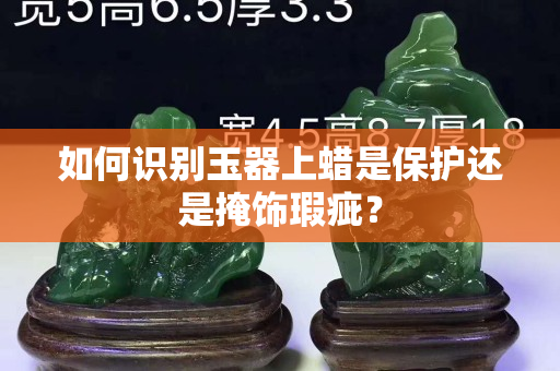 如何识别玉器上蜡是保护还是掩饰瑕疵？