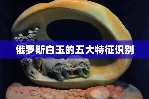 俄罗斯白玉的五大特征识别