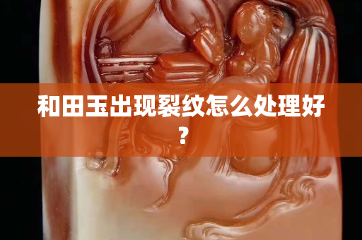 和田玉出现裂纹怎么处理好？
