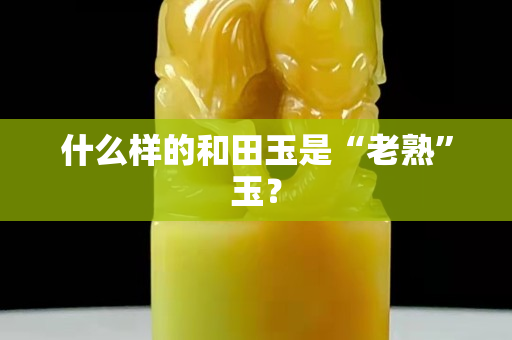 什么样的和田玉是“老熟”玉？
