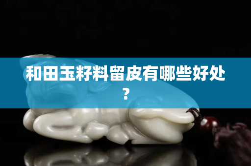 和田玉籽料留皮有哪些好处?