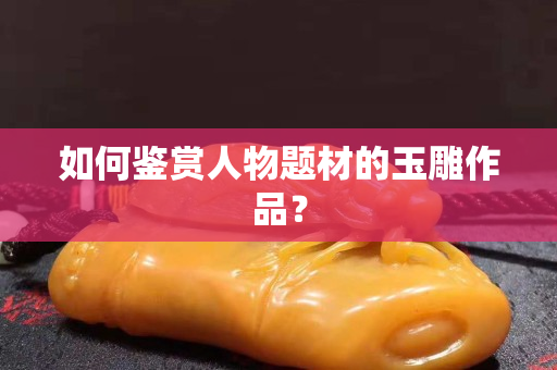如何鉴赏人物题材的玉雕作品？
