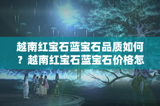 越南红宝石蓝宝石品质如何？越南红宝石蓝宝石价格怎么样？