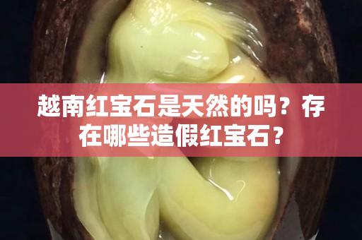 越南红宝石是天然的吗？存在哪些造假红宝石？