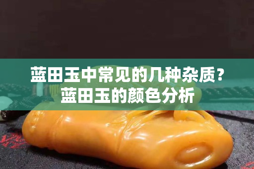 蓝田玉中常见的几种杂质？蓝田玉的颜色分析