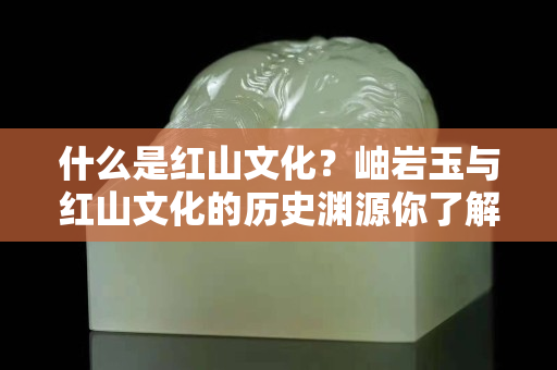 什么是红山文化？岫岩玉与红山文化的历史渊源你了解吗？