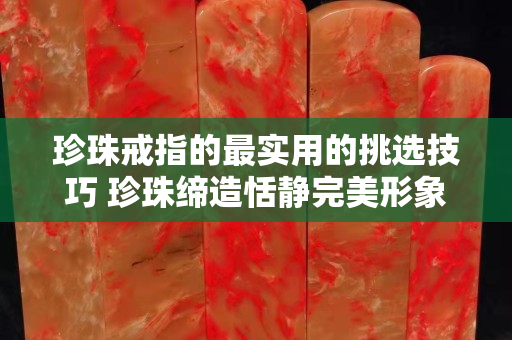 珍珠戒指的最实用的挑选技巧 珍珠缔造恬静完美形象