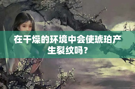 在干燥的环境中会使琥珀产生裂纹吗？