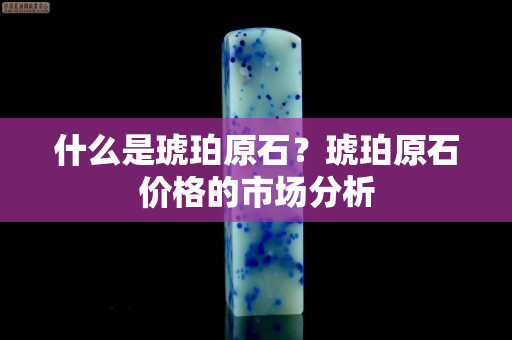 什么是琥珀原石？琥珀原石价格的市场分析