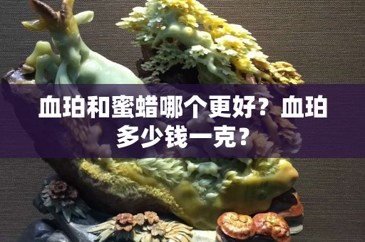 血珀和蜜蜡哪个更好？血珀多少钱一克？