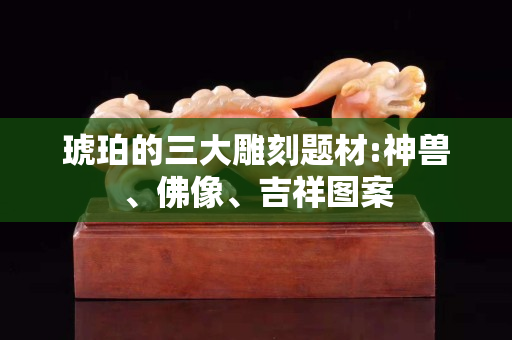 琥珀的三大雕刻题材:神兽、佛像、吉祥图案