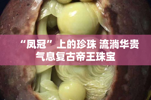 “凤冠”上的珍珠 流淌华贵气息复古帝王珠宝