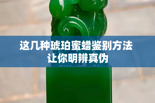 这几种琥珀蜜蜡鉴别方法 让你明辨真伪