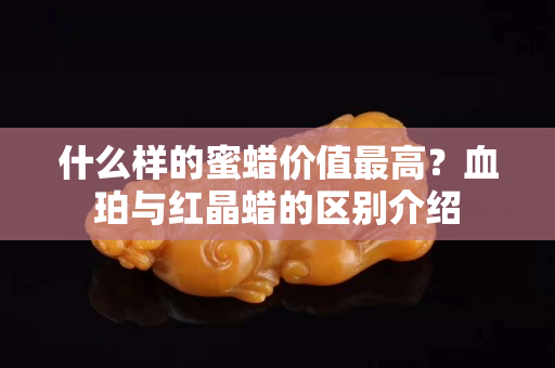 什么样的蜜蜡价值最高？血珀与红晶蜡的区别介绍