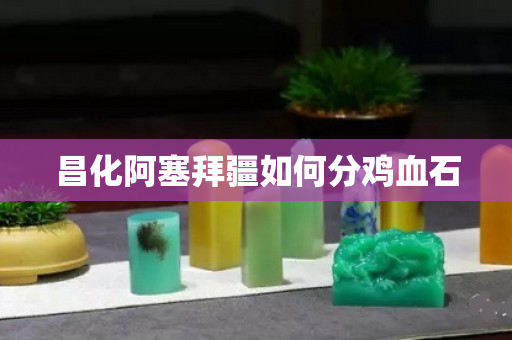 昌化阿塞拜疆如何分鸡血石