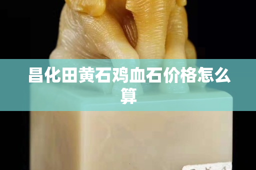昌化田黄石鸡血石价格怎么算
