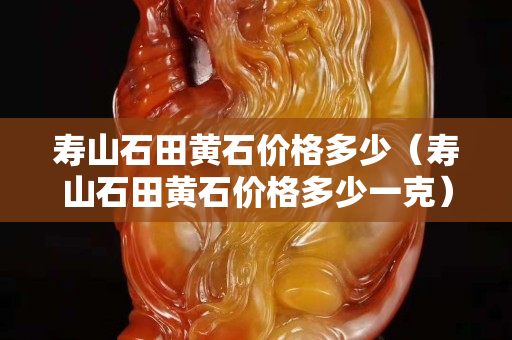 寿山石田黄石价格多少（寿山石田黄石价格多少一克）