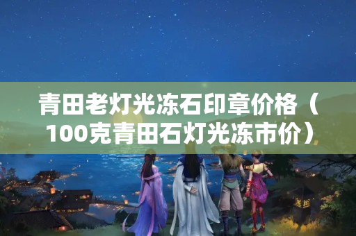 青田老灯光冻石印章价格（100克青田石灯光冻市价）