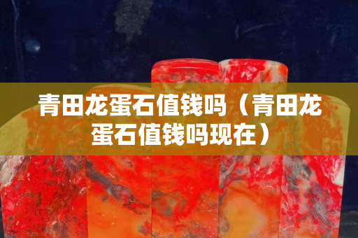 青田龙蛋石值钱吗（青田龙蛋石值钱吗现在）