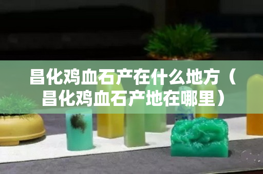 昌化鸡血石产在什么地方（昌化鸡血石产地在哪里）