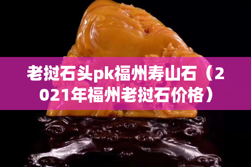 老挝石头pk福州寿山石（2021年福州老挝石价格）