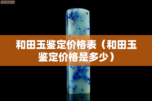 和田玉鉴定价格表（和田玉鉴定价格是多少）