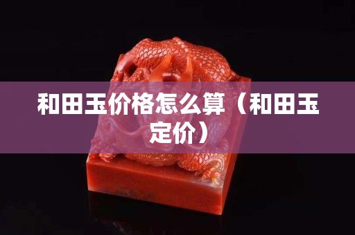 和田玉价格怎么算（和田玉定价）
