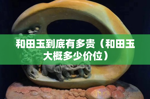 和田玉到底有多贵（和田玉大概多少价位）