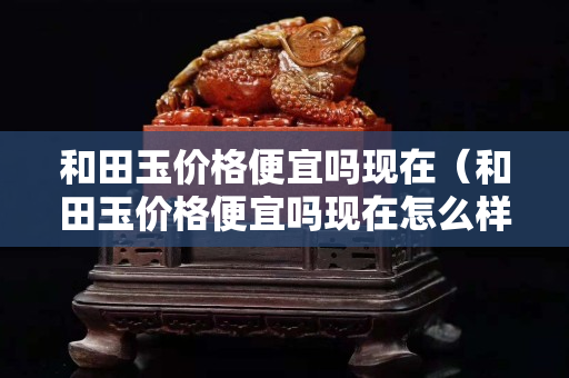 和田玉价格便宜吗现在（和田玉价格便宜吗现在怎么样）