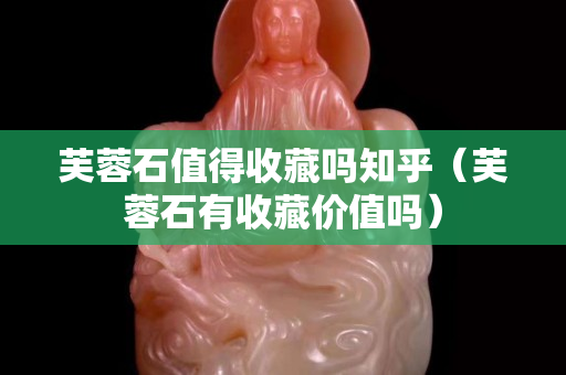 芙蓉石值得收藏吗知乎（芙蓉石有收藏价值吗）