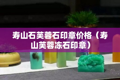 寿山石芙蓉石印章价格（寿山芙蓉冻石印章）