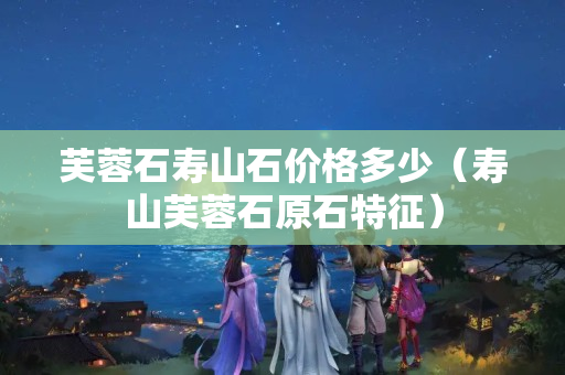 芙蓉石寿山石价格多少（寿山芙蓉石原石特征）