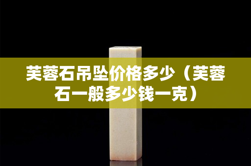 芙蓉石吊坠价格多少（芙蓉石一般多少钱一克）