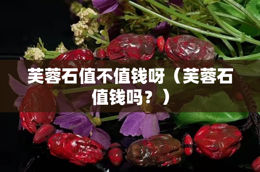 芙蓉石值不值钱呀（芙蓉石值钱吗？）
