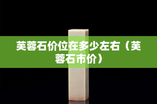芙蓉石价位在多少左右（芙蓉石市价）
