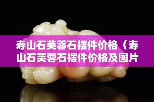 寿山石芙蓉石摆件价格（寿山石芙蓉石摆件价格及图片）