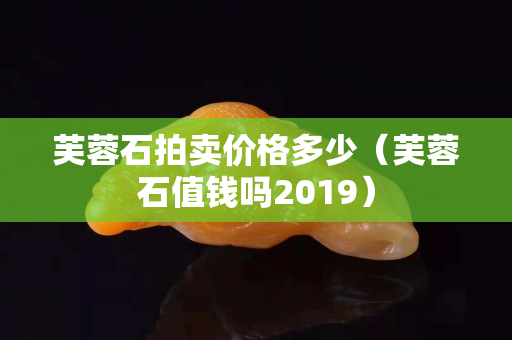 芙蓉石拍卖价格多少（芙蓉石值钱吗2019）