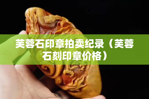 芙蓉石印章拍卖纪录（芙蓉石刻印章价格）