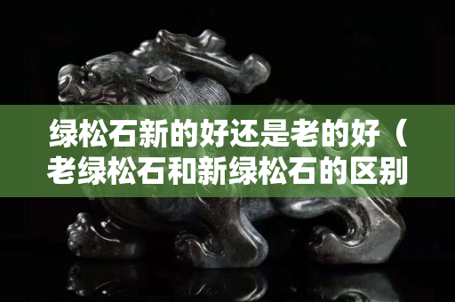 绿松石新的好还是老的好（老绿松石和新绿松石的区别）