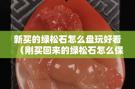 新买的绿松石怎么盘玩好看（刚买回来的绿松石怎么保养）