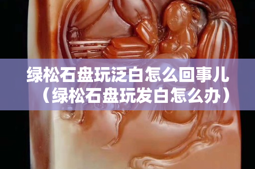 绿松石盘玩泛白怎么回事儿（绿松石盘玩发白怎么办）